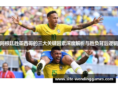 阿根廷胜墨西哥的三大关键因素深度解析与胜负背后逻辑