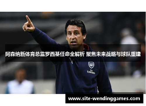 阿森纳新体育总监罗西基任命全解析 聚焦未来战略与球队重建