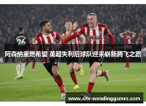 阿森纳重燃希望 英超失利后球队迎来崭新腾飞之路