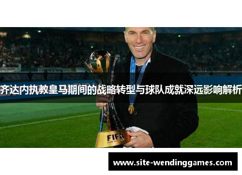 齐达内执教皇马期间的战略转型与球队成就深远影响解析