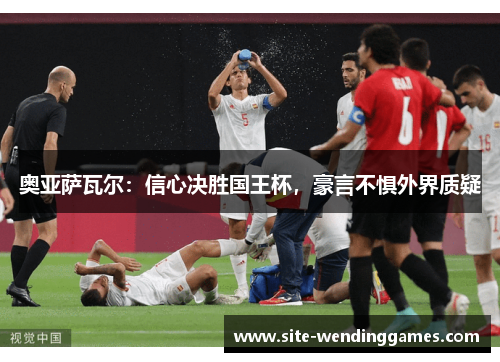 奥亚萨瓦尔：信心决胜国王杯，豪言不惧外界质疑